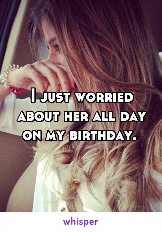 I just worried about her all day on my birthday. 