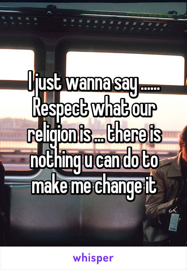 I just wanna say ...... Respect what our religion is ... there is nothing u can do to make me change it