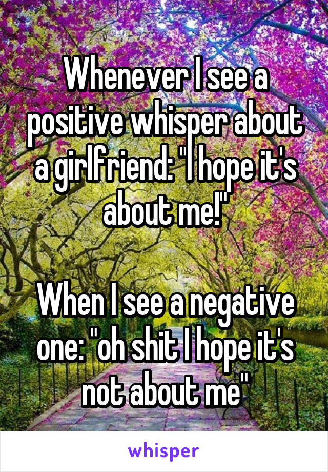 Whenever I see a positive whisper about a girlfriend: "I hope it's about me!"

When I see a negative one: "oh shit I hope it's not about me"