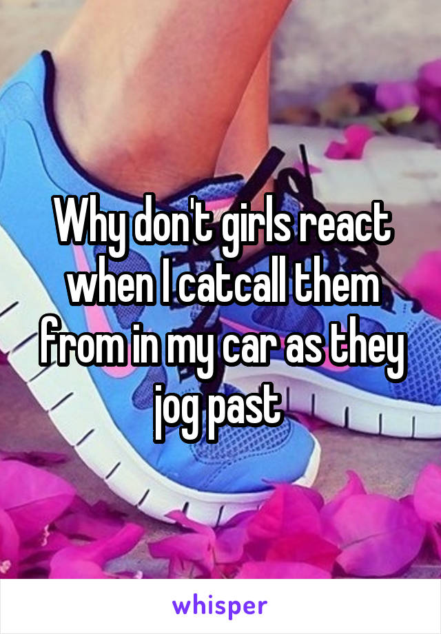 Why don't girls react when I catcall them from in my car as they jog past 