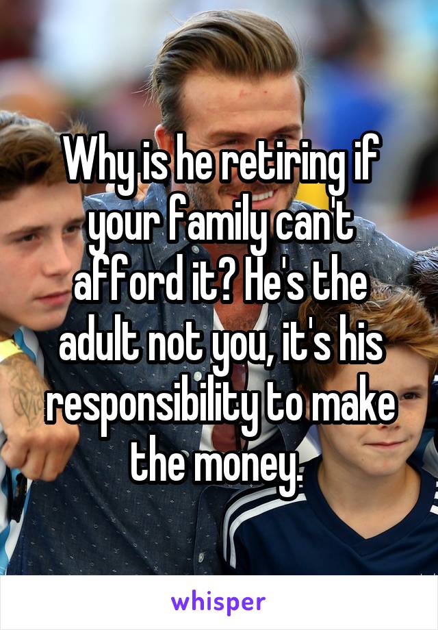 Why is he retiring if your family can't afford it? He's the adult not you, it's his responsibility to make the money. 