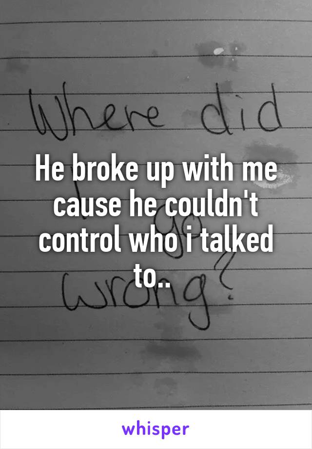 He broke up with me cause he couldn't control who i talked to.. 