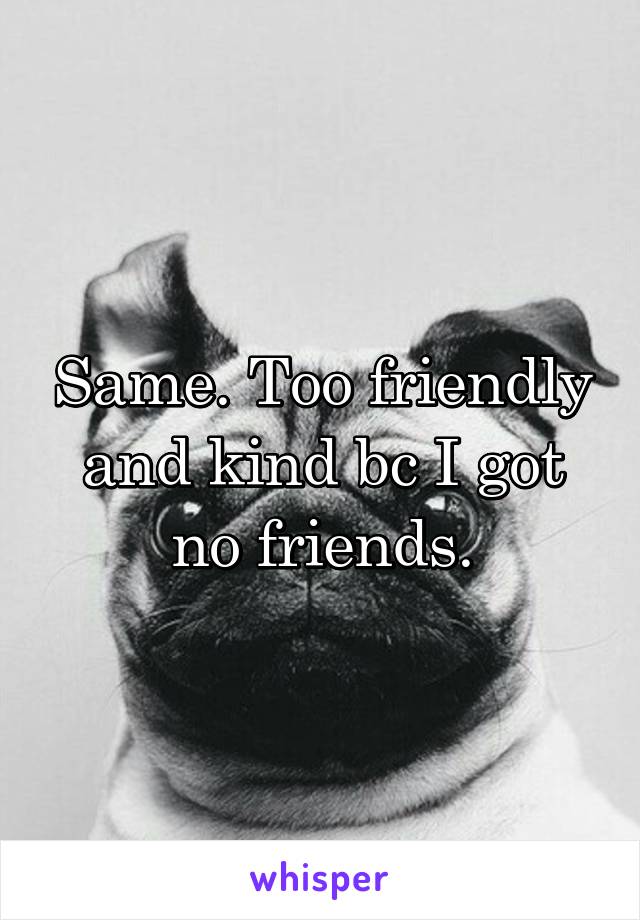 Same. Too friendly and kind bc I got no friends.