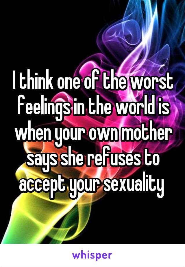 I think one of the worst feelings in the world is when your own mother says she refuses to accept your sexuality 