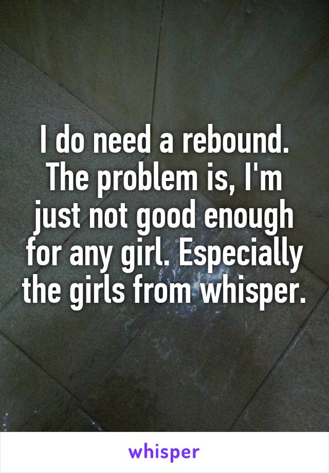 I do need a rebound. The problem is, I'm just not good enough for any girl. Especially the girls from whisper. 