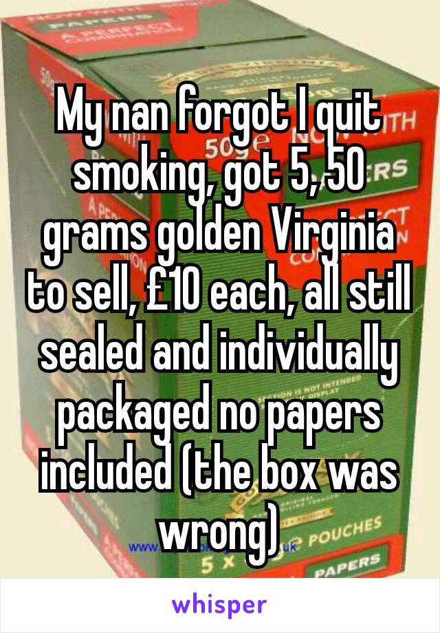 My nan forgot I quit smoking, got 5, 50 grams golden Virginia to sell, £10 each, all still sealed and individually packaged no papers included (the box was wrong)