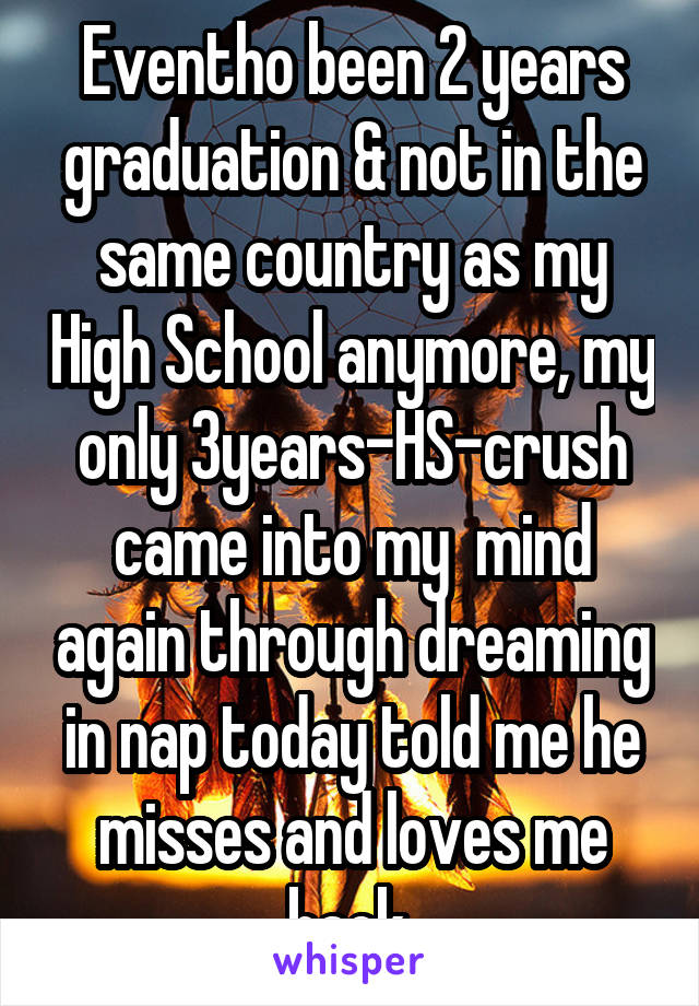 Eventho been 2 years graduation & not in the same country as my High School anymore, my only 3years-HS-crush came into my  mind again through dreaming in nap today told me he misses and loves me back 
