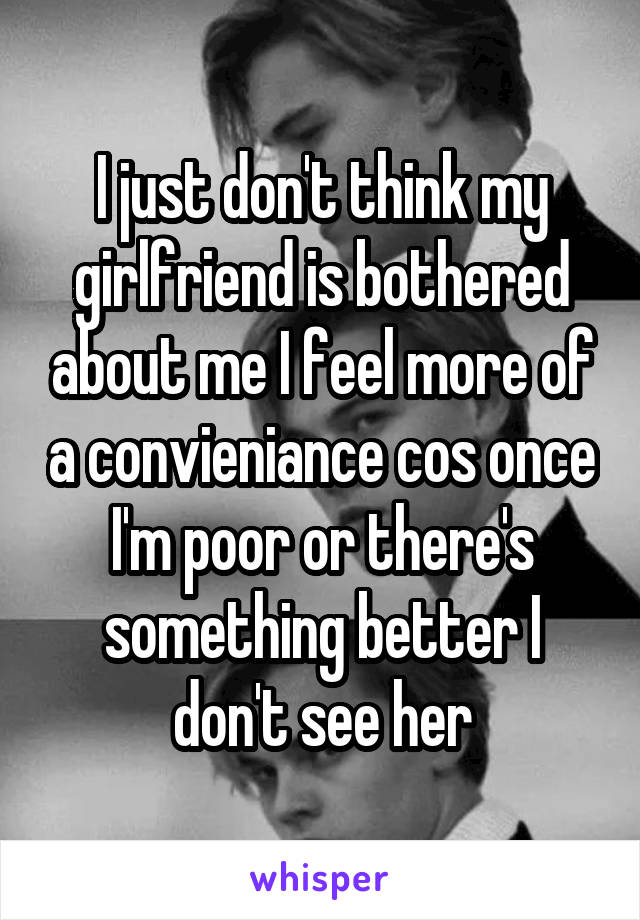 I just don't think my girlfriend is bothered about me I feel more of a convieniance cos once I'm poor or there's something better I don't see her