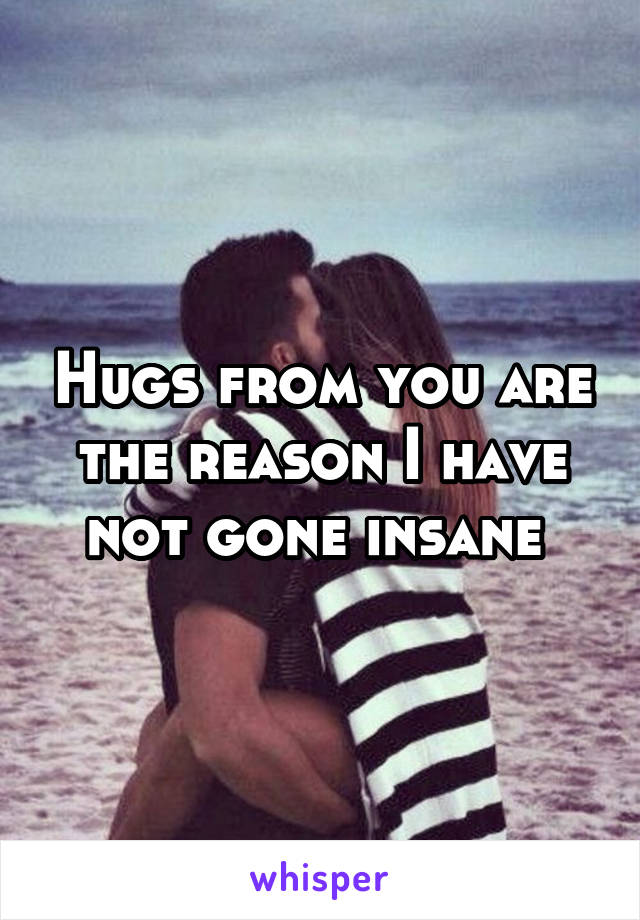 Hugs from you are the reason I have not gone insane 