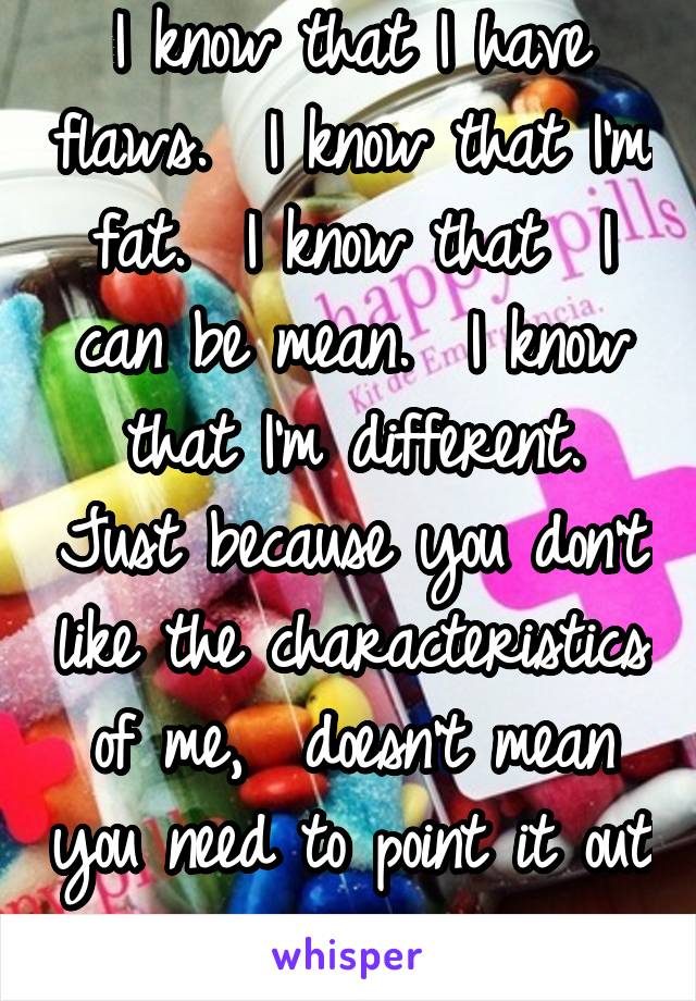 I know that I have flaws.  I know that I'm fat.  I know that  I can be mean.  I know that I'm different. Just because you don't like the characteristics of me,  doesn't mean you need to point it out 