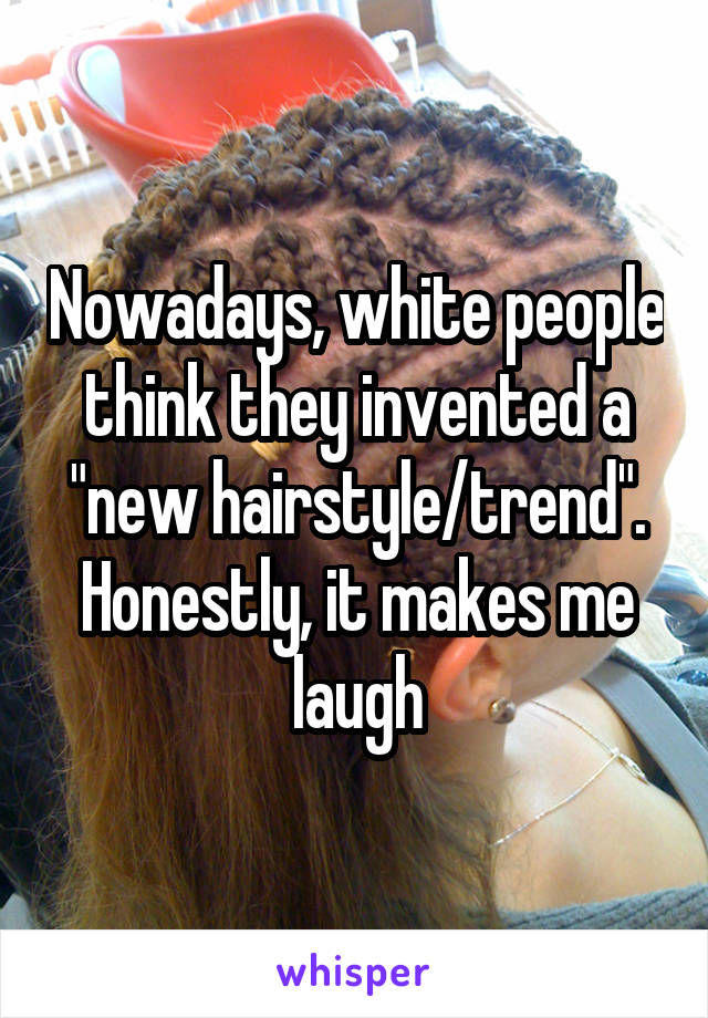 Nowadays, white people think they invented a "new hairstyle/trend". Honestly, it makes me laugh