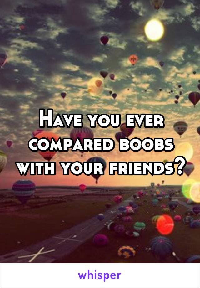 Have you ever compared boobs with your friends?