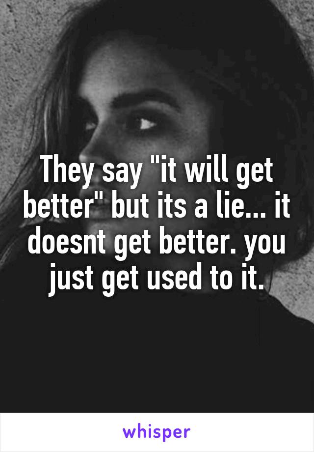 They say "it will get better" but its a lie... it doesnt get better. you just get used to it.