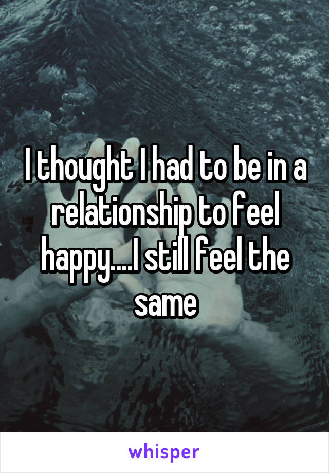 I thought I had to be in a relationship to feel happy....I still feel the same