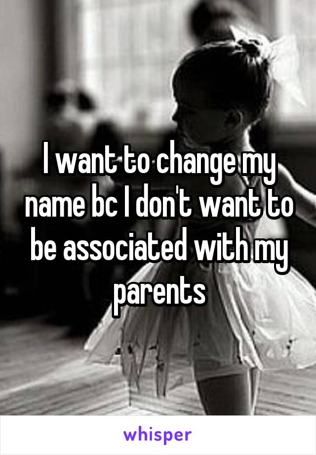 I want to change my name bc I don't want to be associated with my parents