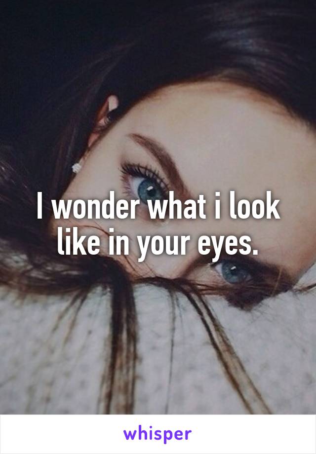 I wonder what i look like in your eyes.