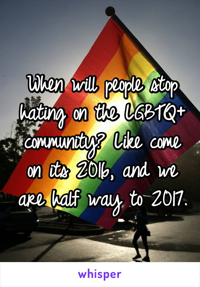 When will people stop hating on the LGBTQ+ community? Like come on its 2016, and we are half way to 2017.