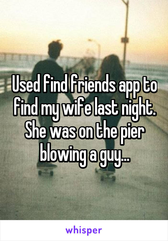 Used find friends app to find my wife last night. She was on the pier blowing a guy...