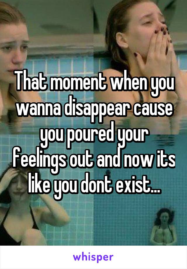 That moment when you wanna disappear cause you poured your feelings out and now its like you dont exist...