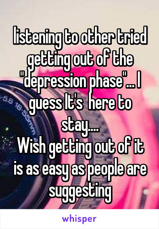 listening to other tried getting out of the "depression phase"... I guess It's  here to stay....
Wish getting out of it is as easy as people are suggesting