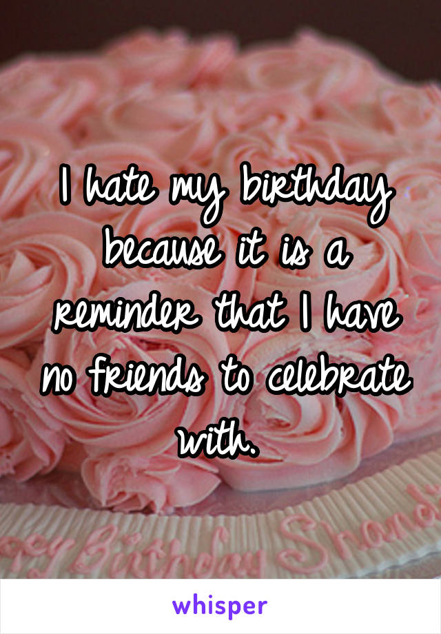 I hate my birthday because it is a reminder that I have no friends to celebrate with. 