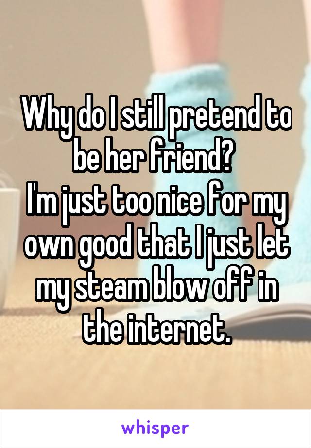 Why do I still pretend to be her friend? 
I'm just too nice for my own good that I just let my steam blow off in the internet.