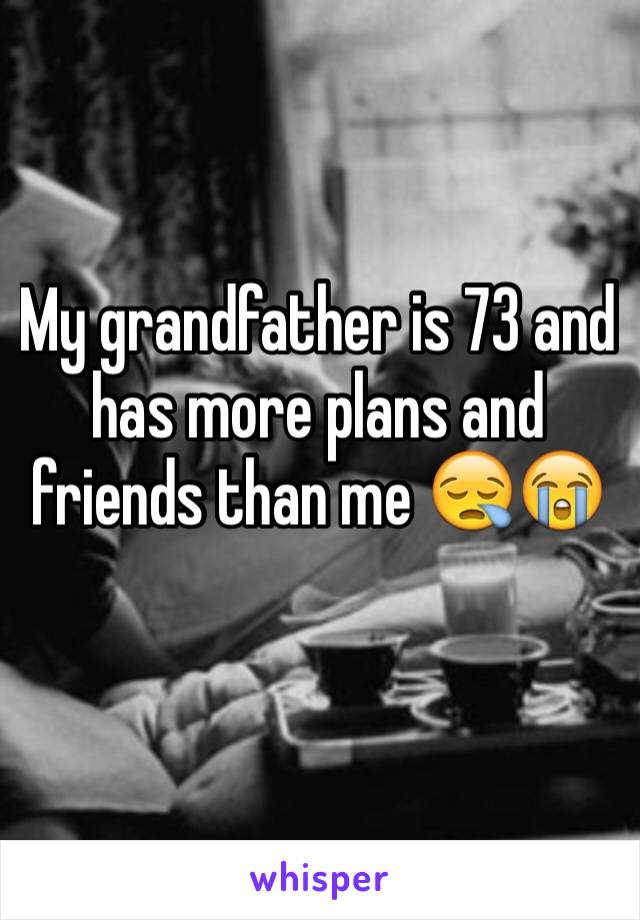 My grandfather is 73 and has more plans and friends than me 😪😭