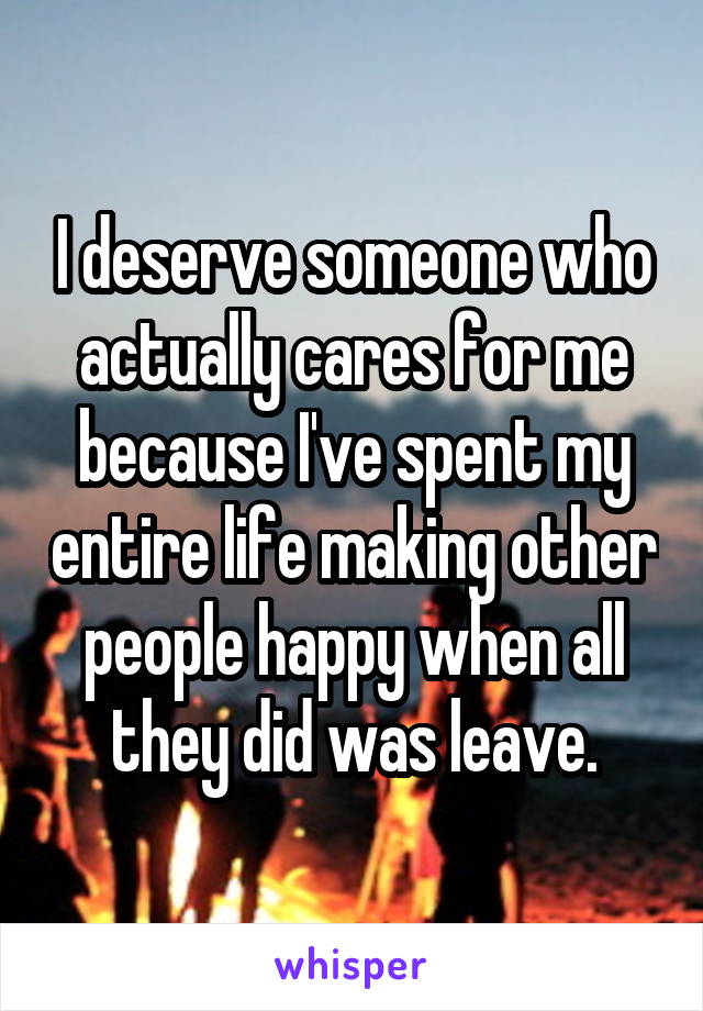 I deserve someone who actually cares for me because I've spent my entire life making other people happy when all they did was leave.