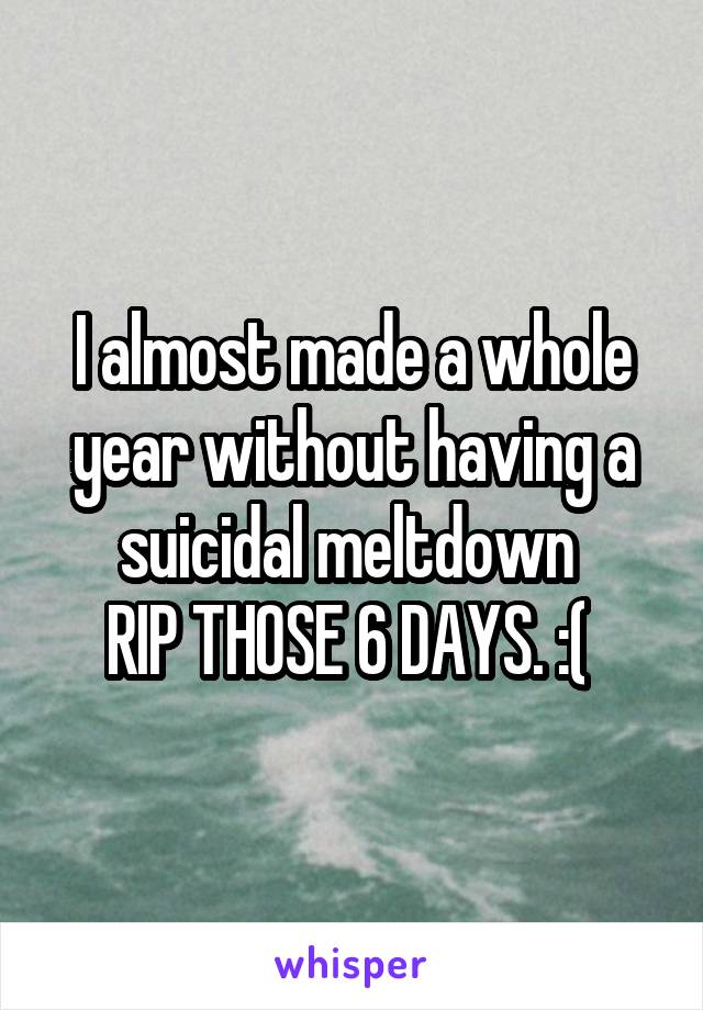 I almost made a whole year without having a suicidal meltdown 
RIP THOSE 6 DAYS. :( 