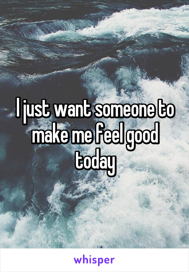 I just want someone to make me feel good today