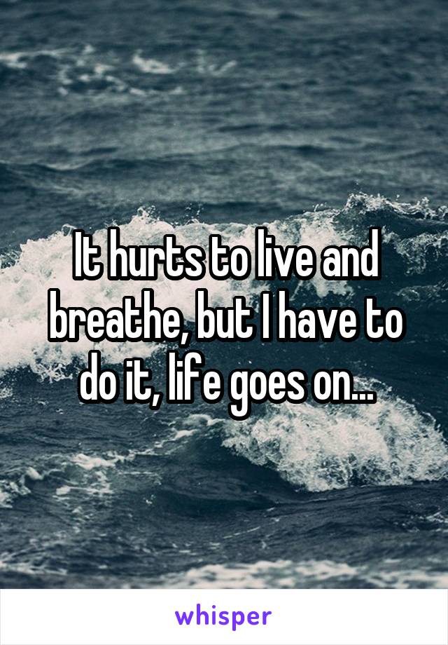 It hurts to live and breathe, but I have to do it, life goes on...