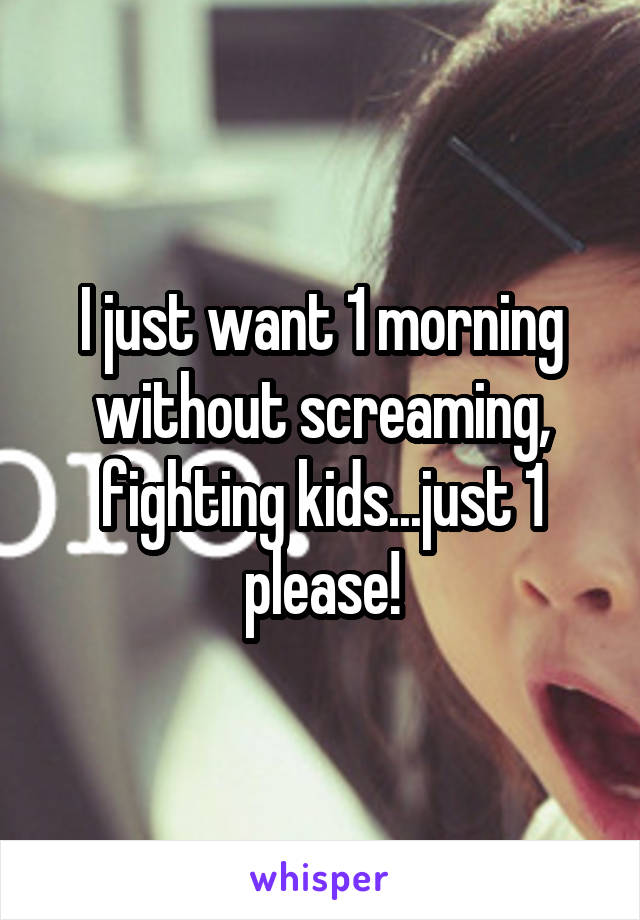 I just want 1 morning without screaming, fighting kids...just 1 please!