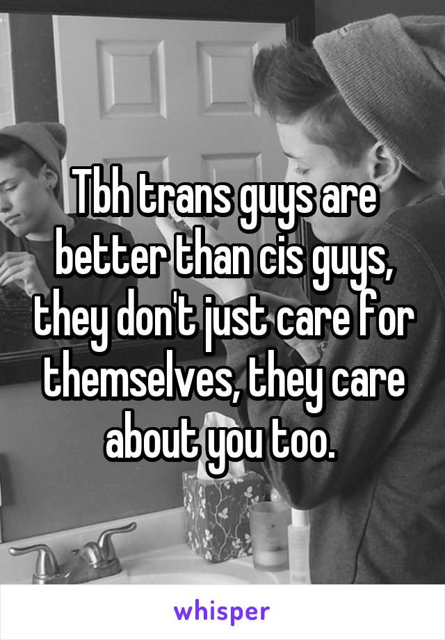 Tbh trans guys are better than cis guys, they don't just care for themselves, they care about you too. 