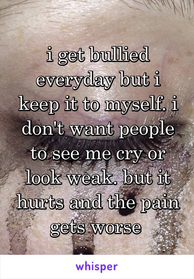 i get bullied everyday but i keep it to myself. i don't want people to see me cry or look weak. but it hurts and the pain gets worse 