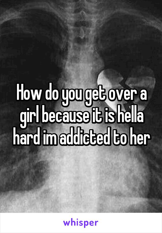 How do you get over a girl because it is hella hard im addicted to her