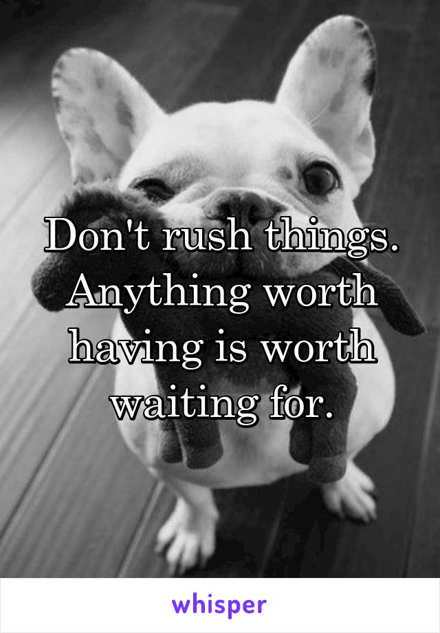 Don't rush things. Anything worth having is worth waiting for.