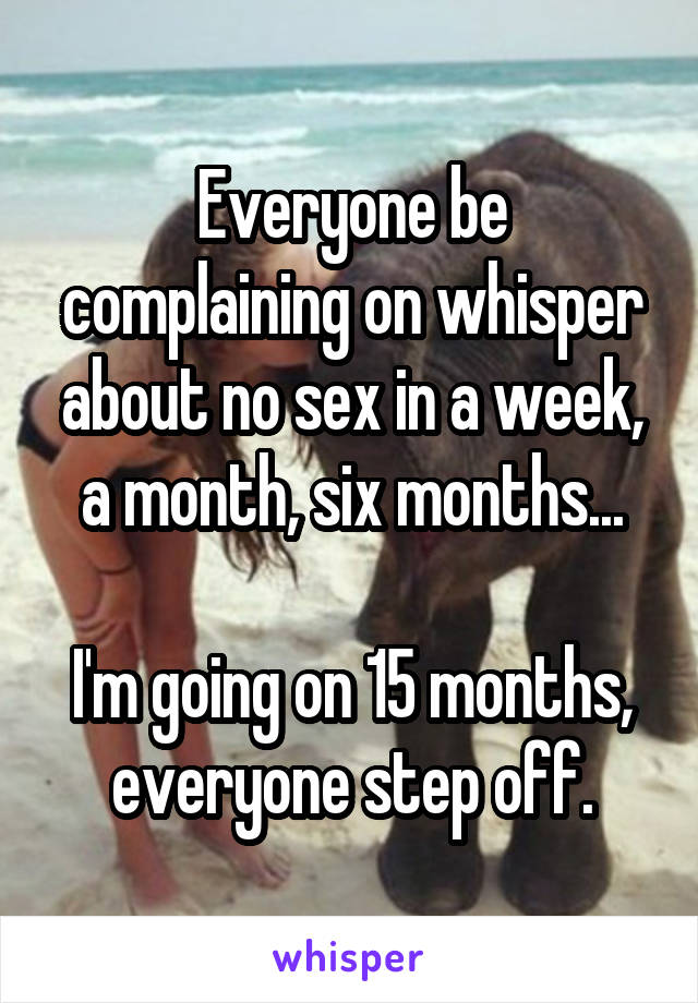 Everyone be complaining on whisper about no sex in a week, a month, six months...

I'm going on 15 months, everyone step off.