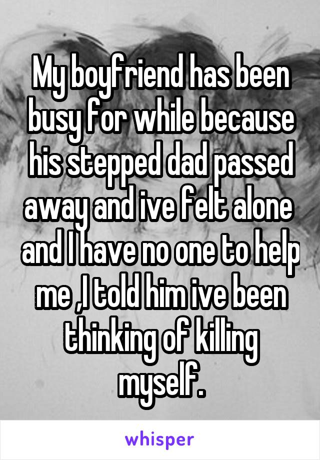 My boyfriend has been busy for while because his stepped dad passed away and ive felt alone  and I have no one to help me ,I told him ive been thinking of killing myself.