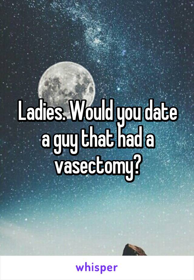 Ladies. Would you date a guy that had a vasectomy?
