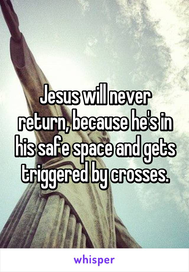 Jesus will never return, because he's in his safe space and gets triggered by crosses.