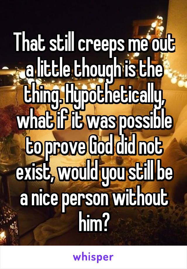 That still creeps me out a little though is the thing. Hypothetically, what if it was possible to prove God did not exist, would you still be a nice person without him?