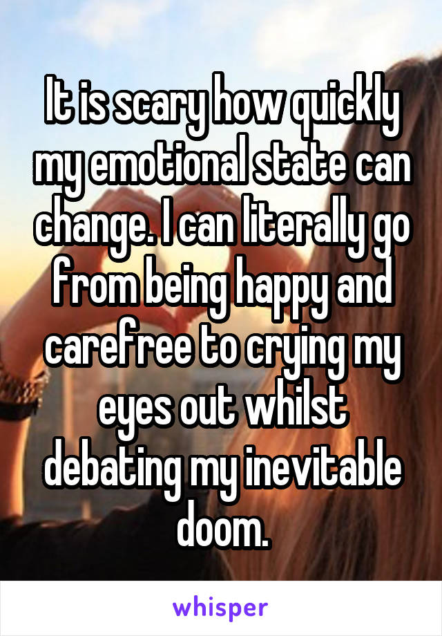 It is scary how quickly my emotional state can change. I can literally go from being happy and carefree to crying my eyes out whilst debating my inevitable doom.