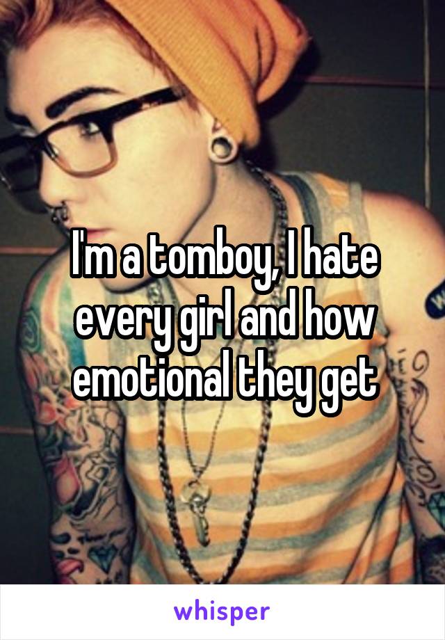 I'm a tomboy, I hate every girl and how emotional they get