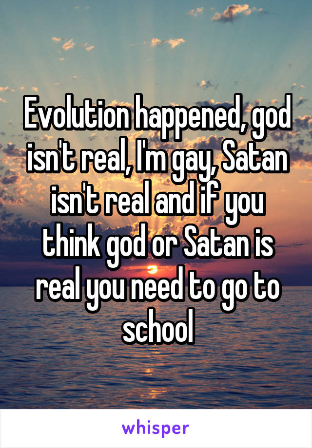 Evolution happened, god isn't real, I'm gay, Satan isn't real and if you think god or Satan is real you need to go to school