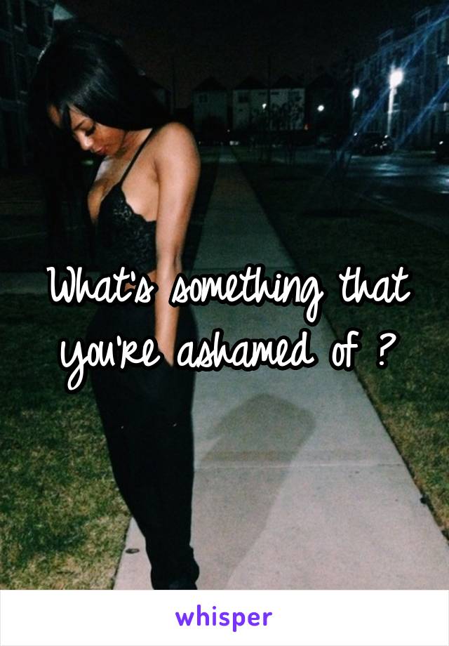 What's something that you're ashamed of ?