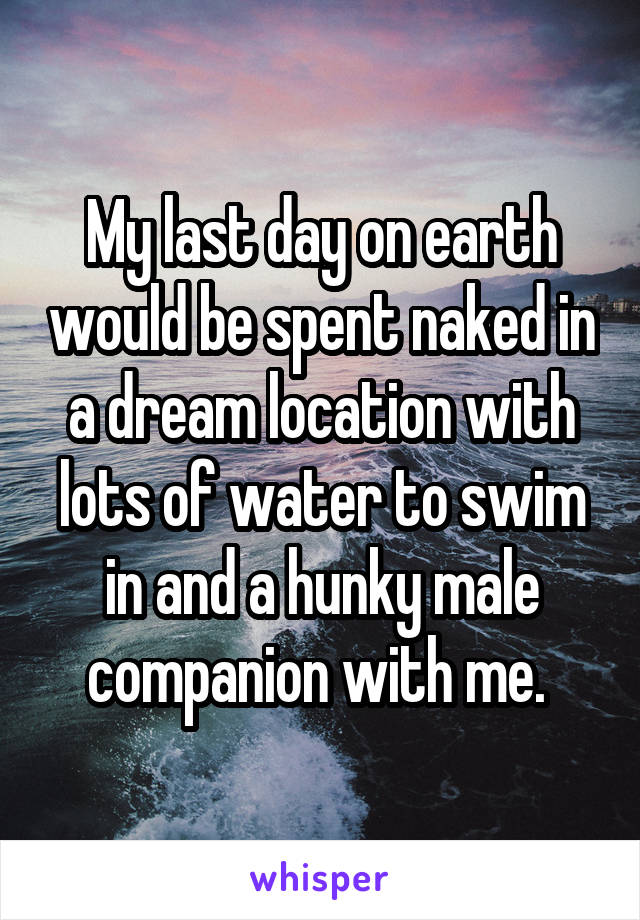 My last day on earth would be spent naked in a dream location with lots of water to swim in and a hunky male companion with me. 