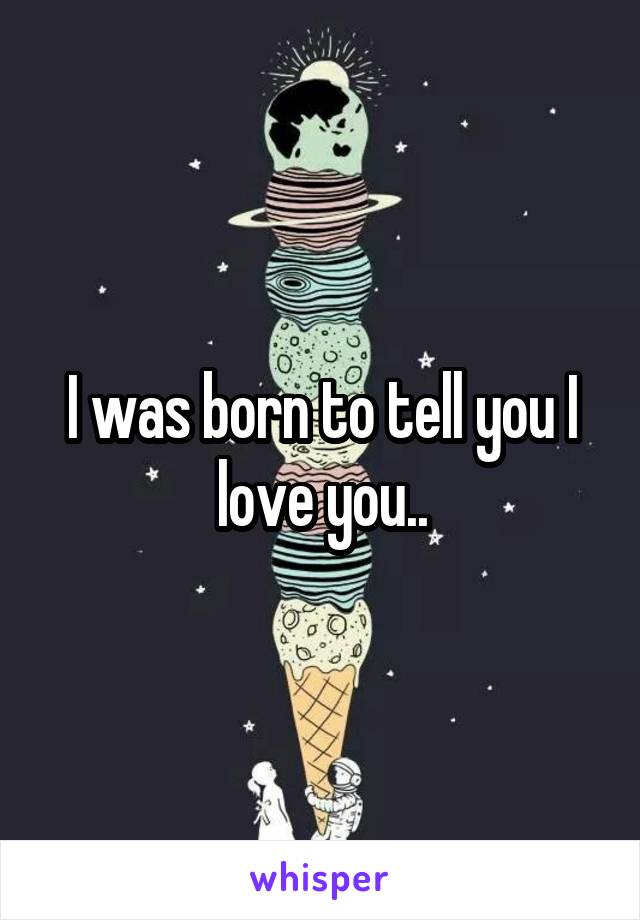 I was born to tell you I love you..