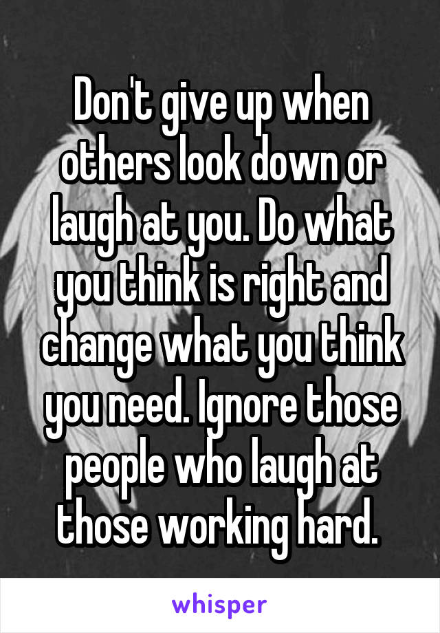 Don't give up when others look down or laugh at you. Do what you think is right and change what you think you need. Ignore those people who laugh at those working hard. 