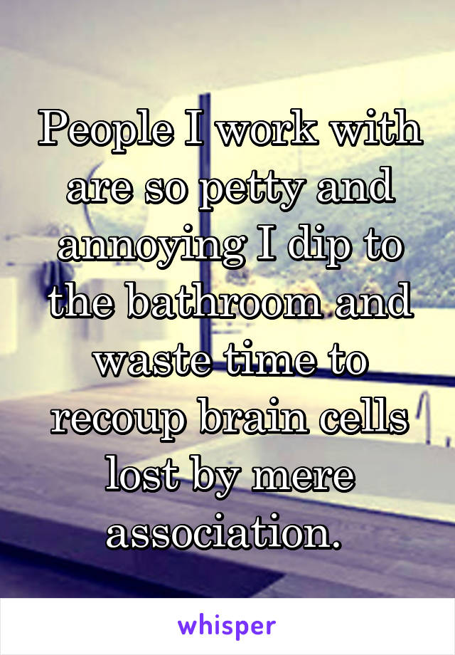 People I work with are so petty and annoying I dip to the bathroom and waste time to recoup brain cells lost by mere association. 