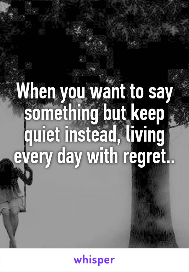 When you want to say something but keep quiet instead, living every day with regret.. 